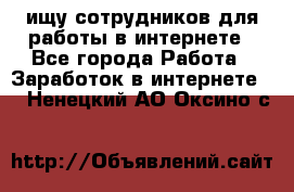 ищу сотрудников для работы в интернете - Все города Работа » Заработок в интернете   . Ненецкий АО,Оксино с.